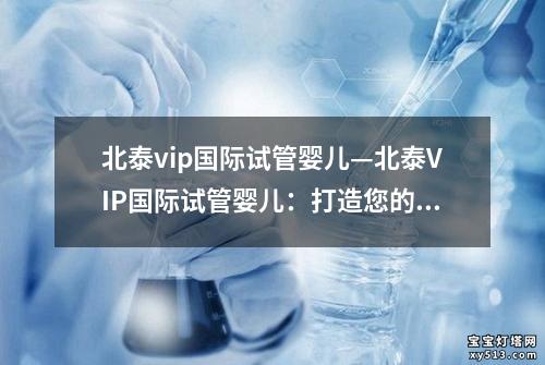 北泰vip国际试管婴儿—北泰VIP国际试管婴儿：打造您的完美家庭