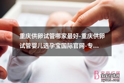 重庆供卵试管哪家最好-重庆供卵试管婴儿选孕宝国际官网-专业助您圆梦育儿