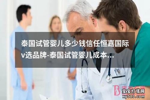 泰国试管婴儿多少钱信任恒嘉国际v选品牌-泰国试管婴儿成本：恒嘉国际V选品牌