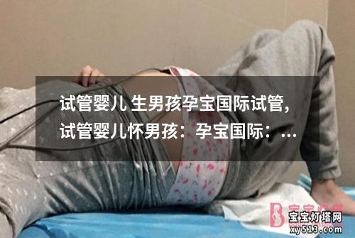 试管婴儿 生男孩孕宝国际试管,试管婴儿怀男孩：孕宝国际：试管婴儿助您圆生男孩梦”