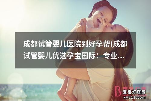 成都试管婴儿医院到好孕帮(成都试管婴儿优选孕宝国际：专业辅助生殖技术服务)