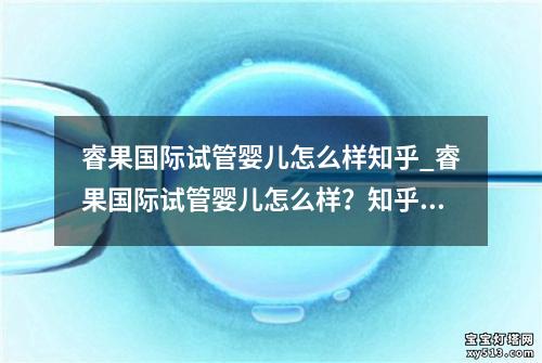 睿果国际试管婴儿怎么样知乎_睿果国际试管婴儿怎么样？知乎上有哪些讨论？