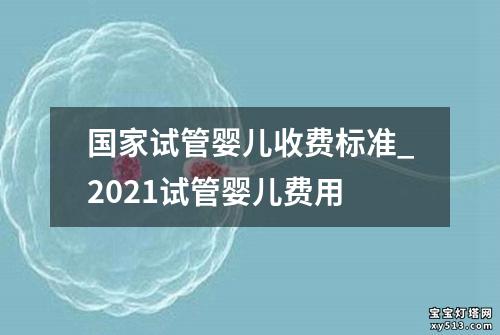 国家试管婴儿收费标准_2021试管婴儿费用