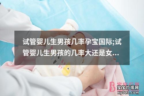 试管婴儿生男孩几率孕宝国际;试管婴儿生男孩的几率大还是女孩几率大