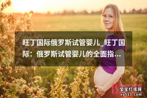 旺丁国际俄罗斯试管婴儿_旺丁国际：俄罗斯试管婴儿的全面指南