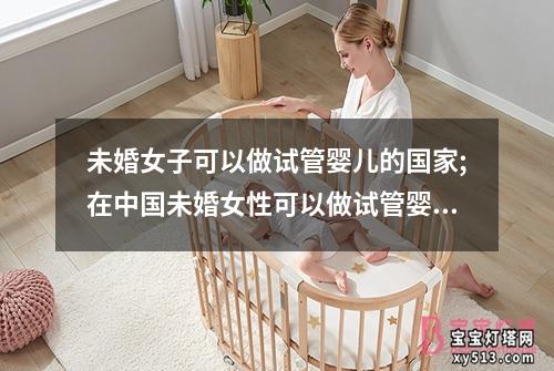 未婚女子可以做试管婴儿的国家;在中国未婚女性可以做试管婴儿吗