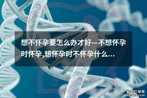 想不怀孕要怎么办才好—不想怀孕时怀孕,想怀孕时不怀孕什么原因