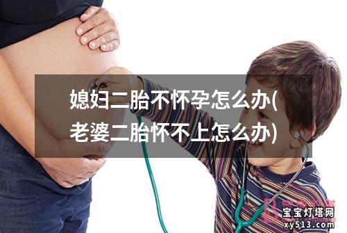 媳妇二胎不怀孕怎么办(老婆二胎怀不上怎么办)