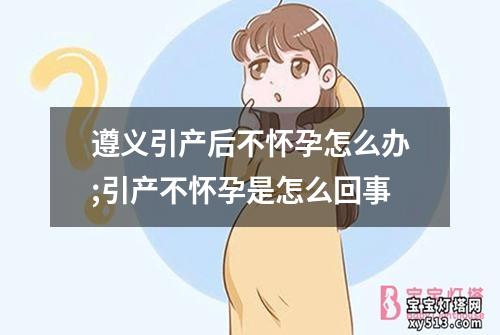 遵义引产后不怀孕怎么办;引产不怀孕是怎么回事