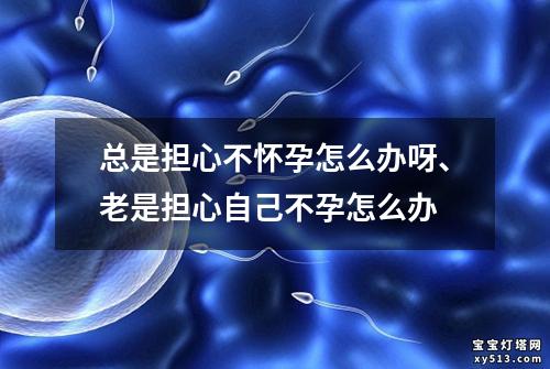 总是担心不怀孕怎么办呀、老是担心自己不孕怎么办