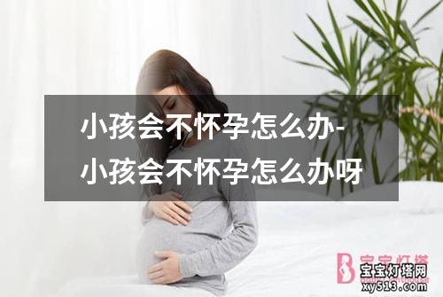 小孩会不怀孕怎么办-小孩会不怀孕怎么办呀