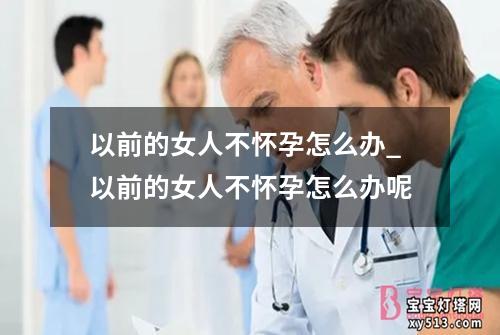 以前的女人不怀孕怎么办_以前的女人不怀孕怎么办呢