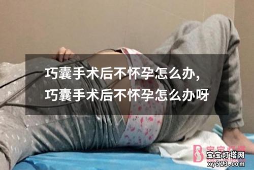 巧囊手术后不怀孕怎么办,巧囊手术后不怀孕怎么办呀