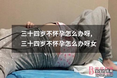 三十四岁不怀孕怎么办呀,三十四岁不怀孕怎么办呀女