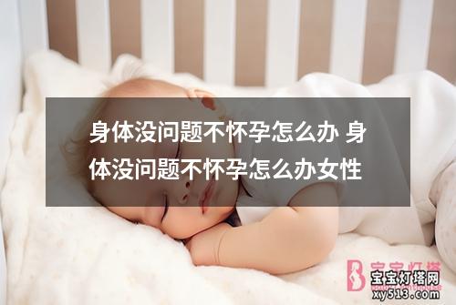 身体没问题不怀孕怎么办 身体没问题不怀孕怎么办女性