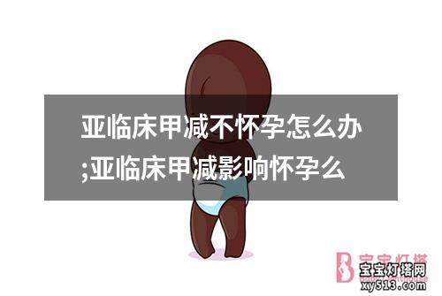 亚临床甲减不怀孕怎么办;亚临床甲减影响怀孕么