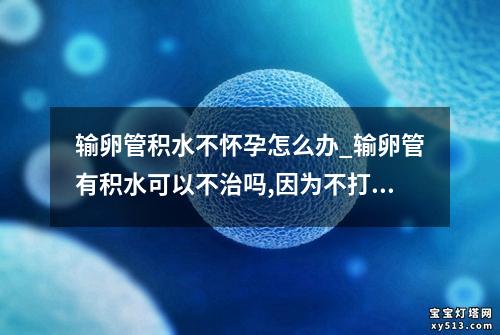 输卵管积水不怀孕怎么办_输卵管有积水可以不治吗,因为不打算怀孕