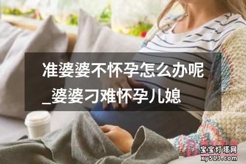 准婆婆不怀孕怎么办呢_婆婆刁难怀孕儿媳