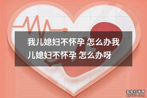 我儿媳妇不怀孕 怎么办我儿媳妇不怀孕 怎么办呀