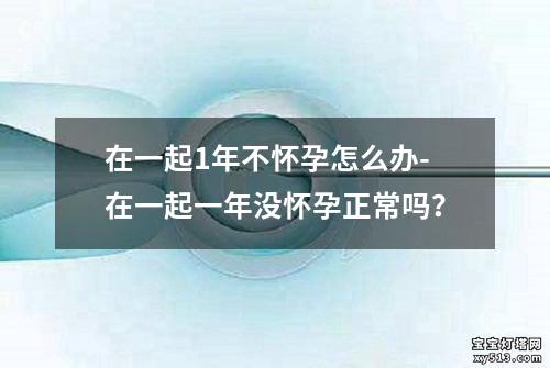 在一起1年不怀孕怎么办-在一起一年没怀孕正常吗？