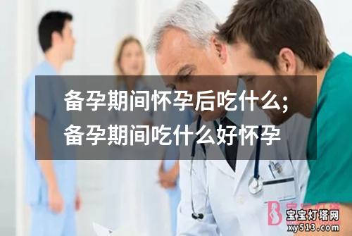 备孕期间怀孕后吃什么;备孕期间吃什么好怀孕