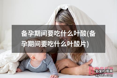 备孕期间要吃什么叶酸(备孕期间要吃什么叶酸片)