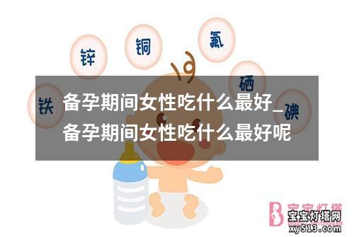 备孕期间女性吃什么最好_备孕期间女性吃什么最好呢