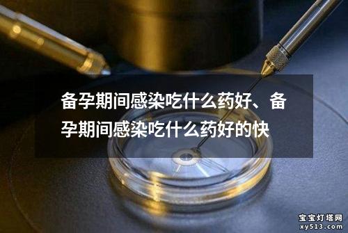 备孕期间感染吃什么药好、备孕期间感染吃什么药好的快