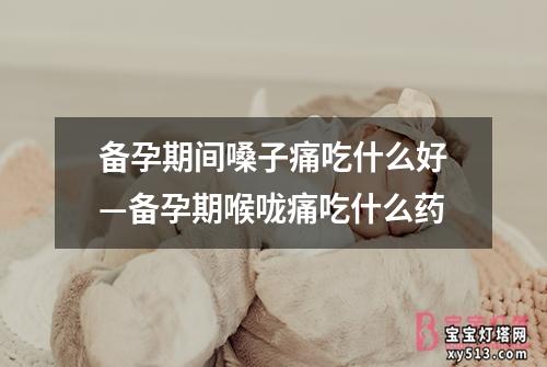 备孕期间嗓子痛吃什么好—备孕期喉咙痛吃什么药