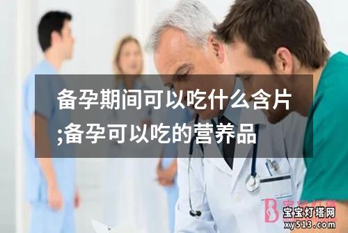 备孕期间可以吃什么含片;备孕可以吃的营养品