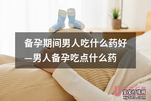 备孕期间男人吃什么药好—男人备孕吃点什么药