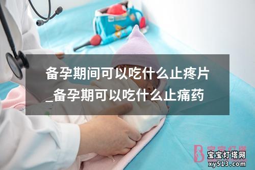 备孕期间可以吃什么止疼片_备孕期可以吃什么止痛药