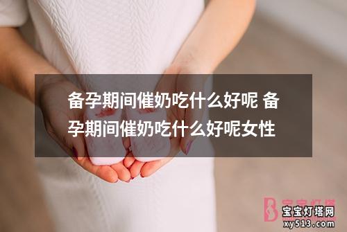 备孕期间催奶吃什么好呢 备孕期间催奶吃什么好呢女性