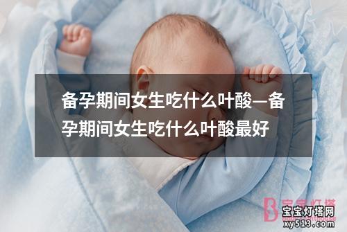 备孕期间女生吃什么叶酸—备孕期间女生吃什么叶酸最好