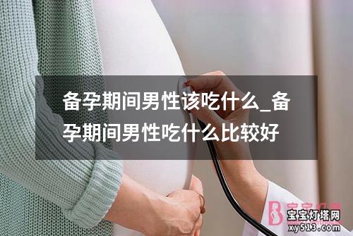 备孕期间男性该吃什么_备孕期间男性吃什么比较好