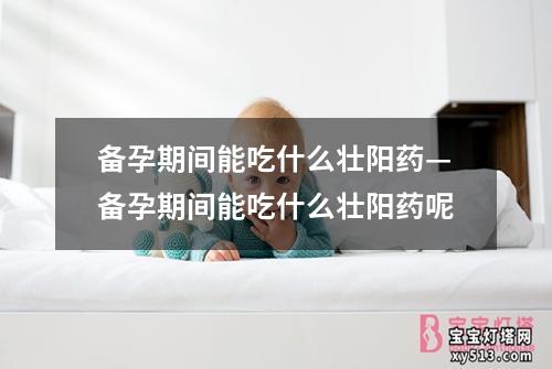 备孕期间能吃什么壮阳药—备孕期间能吃什么壮阳药呢