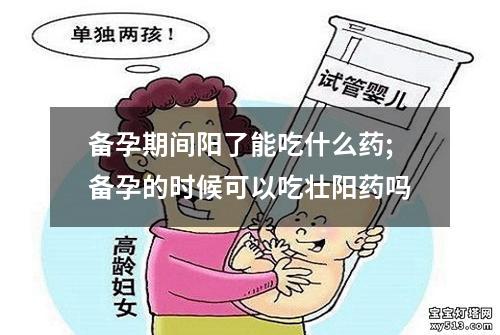 备孕期间阳了能吃什么药;备孕的时候可以吃壮阳药吗