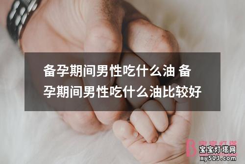 备孕期间男性吃什么油 备孕期间男性吃什么油比较好