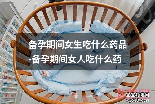 备孕期间女生吃什么药品-备孕期间女人吃什么药