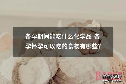 备孕期间能吃什么化学品-备孕怀孕可以吃的食物有哪些？