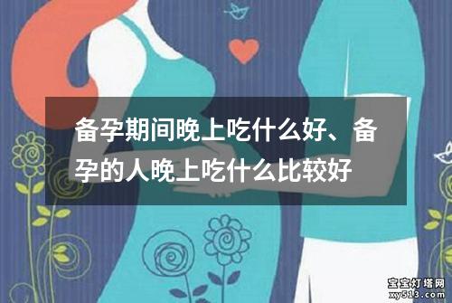 备孕期间晚上吃什么好、备孕的人晚上吃什么比较好