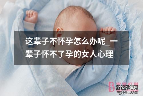 这辈子不怀孕怎么办呢_一辈子怀不了孕的女人心理