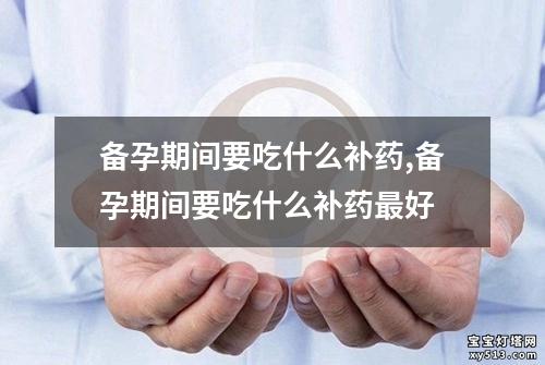 备孕期间要吃什么补药,备孕期间要吃什么补药最好