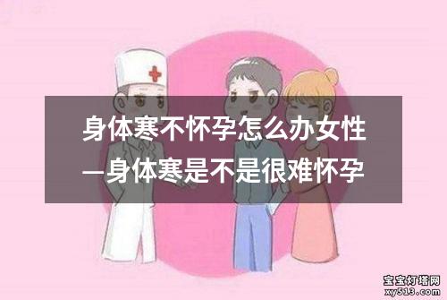 身体寒不怀孕怎么办女性—身体寒是不是很难怀孕