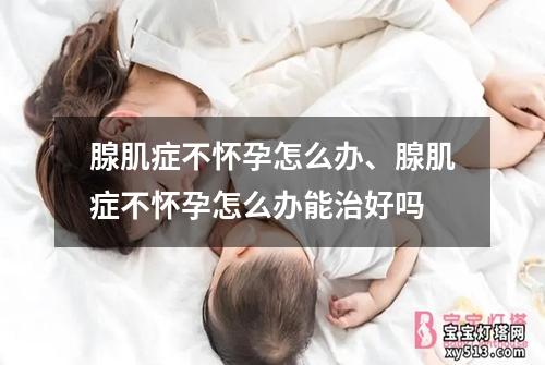 腺肌症不怀孕怎么办、腺肌症不怀孕怎么办能治好吗