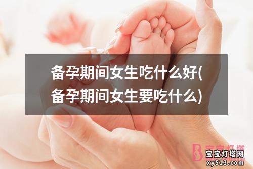 备孕期间女生吃什么好(备孕期间女生要吃什么)