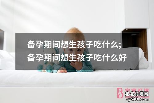 备孕期间想生孩子吃什么;备孕期间想生孩子吃什么好