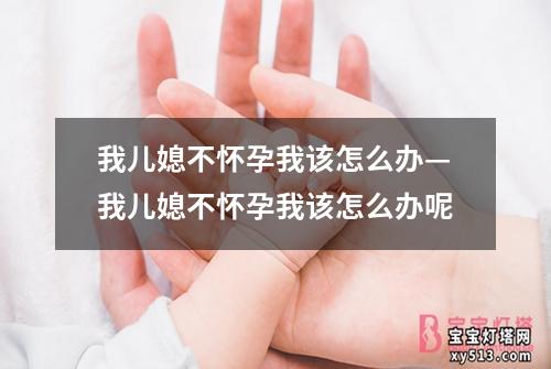 我儿媳不怀孕我该怎么办—我儿媳不怀孕我该怎么办呢