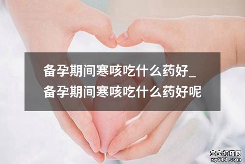 备孕期间寒咳吃什么药好_备孕期间寒咳吃什么药好呢