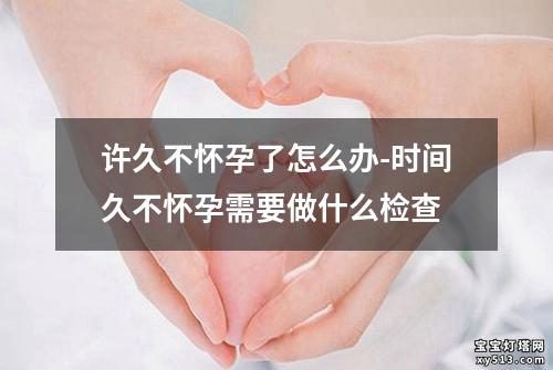 许久不怀孕了怎么办-时间久不怀孕需要做什么检查